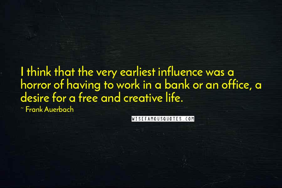 Frank Auerbach Quotes: I think that the very earliest influence was a horror of having to work in a bank or an office, a desire for a free and creative life.