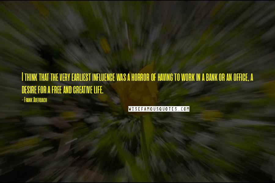 Frank Auerbach Quotes: I think that the very earliest influence was a horror of having to work in a bank or an office, a desire for a free and creative life.