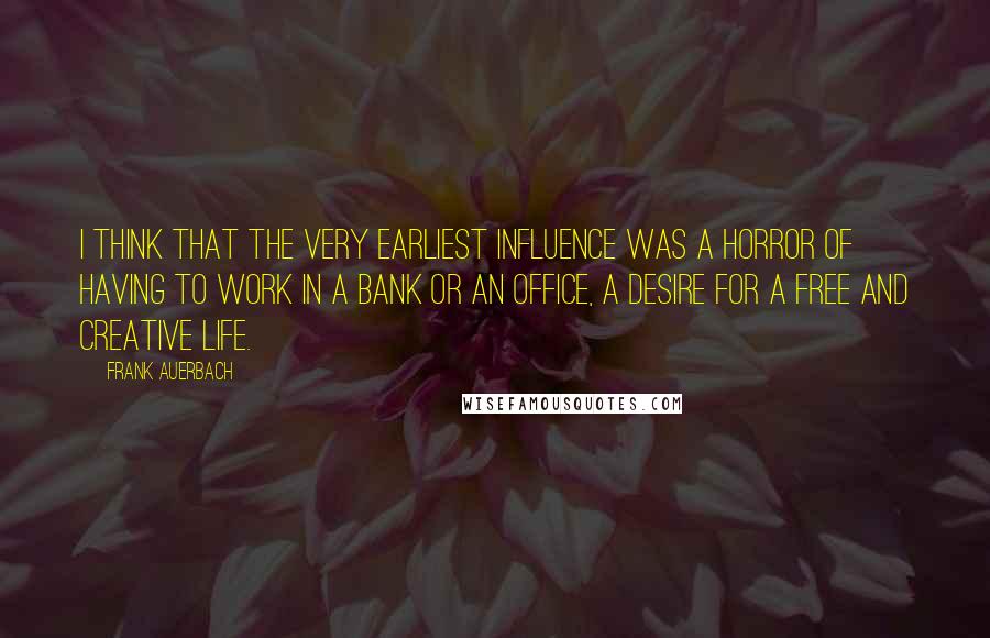Frank Auerbach Quotes: I think that the very earliest influence was a horror of having to work in a bank or an office, a desire for a free and creative life.
