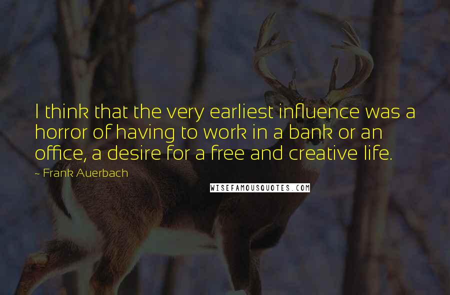 Frank Auerbach Quotes: I think that the very earliest influence was a horror of having to work in a bank or an office, a desire for a free and creative life.