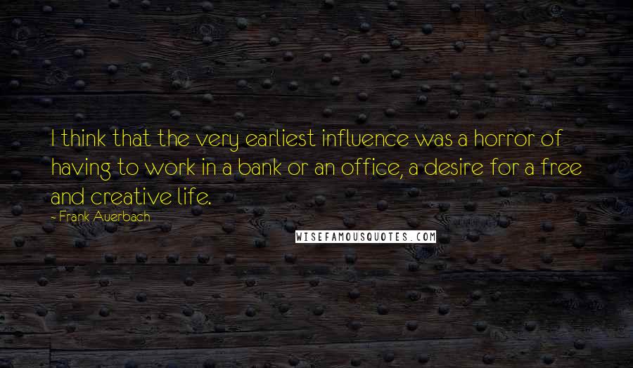 Frank Auerbach Quotes: I think that the very earliest influence was a horror of having to work in a bank or an office, a desire for a free and creative life.