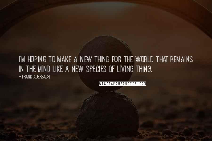 Frank Auerbach Quotes: I'm hoping to make a new thing for the world that remains in the mind like a new species of living thing.