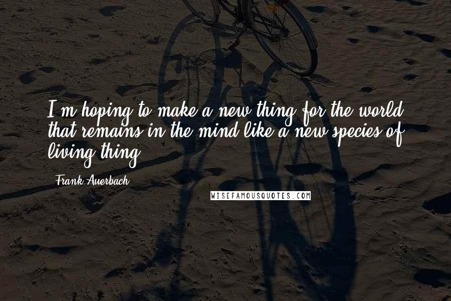 Frank Auerbach Quotes: I'm hoping to make a new thing for the world that remains in the mind like a new species of living thing.