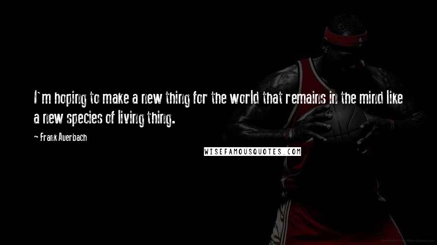 Frank Auerbach Quotes: I'm hoping to make a new thing for the world that remains in the mind like a new species of living thing.