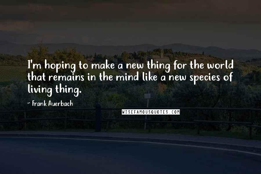 Frank Auerbach Quotes: I'm hoping to make a new thing for the world that remains in the mind like a new species of living thing.