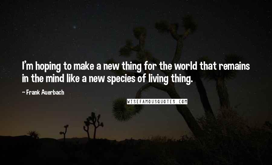 Frank Auerbach Quotes: I'm hoping to make a new thing for the world that remains in the mind like a new species of living thing.