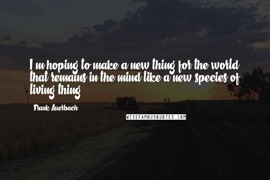 Frank Auerbach Quotes: I'm hoping to make a new thing for the world that remains in the mind like a new species of living thing.