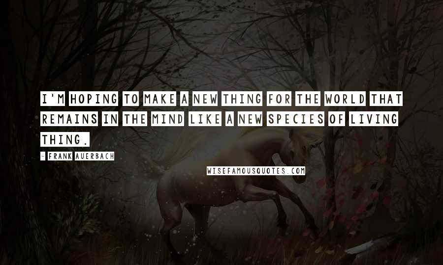 Frank Auerbach Quotes: I'm hoping to make a new thing for the world that remains in the mind like a new species of living thing.