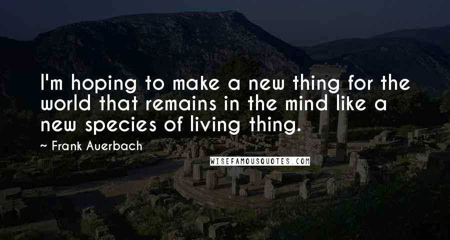 Frank Auerbach Quotes: I'm hoping to make a new thing for the world that remains in the mind like a new species of living thing.