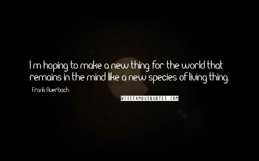 Frank Auerbach Quotes: I'm hoping to make a new thing for the world that remains in the mind like a new species of living thing.