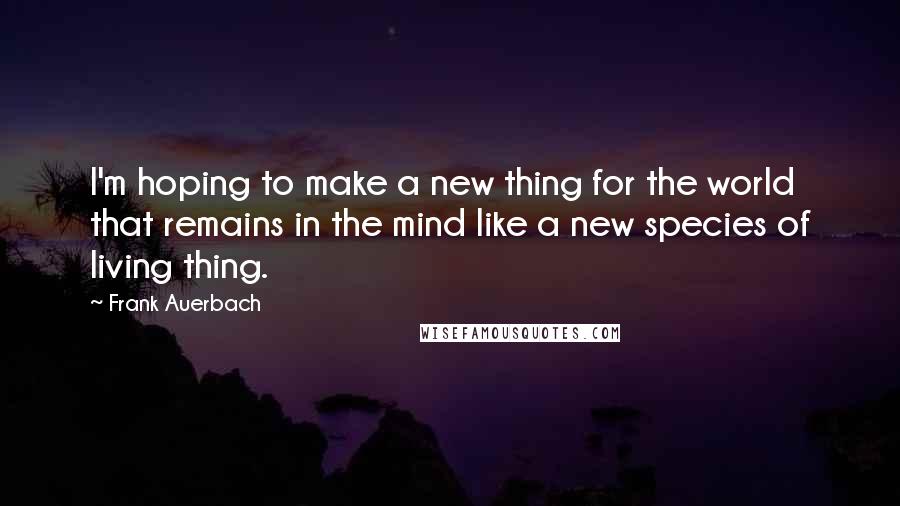 Frank Auerbach Quotes: I'm hoping to make a new thing for the world that remains in the mind like a new species of living thing.