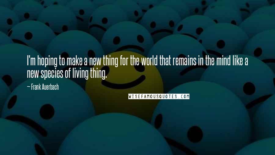 Frank Auerbach Quotes: I'm hoping to make a new thing for the world that remains in the mind like a new species of living thing.