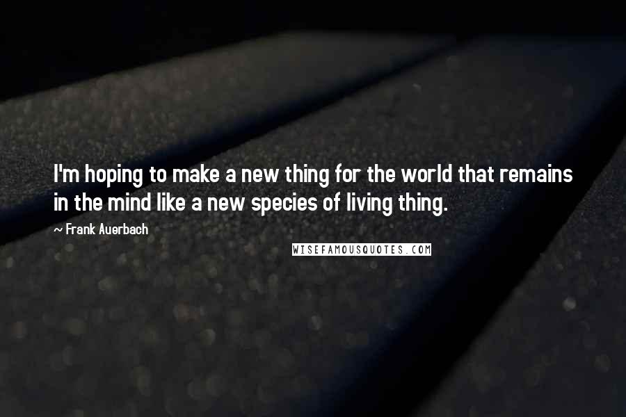 Frank Auerbach Quotes: I'm hoping to make a new thing for the world that remains in the mind like a new species of living thing.