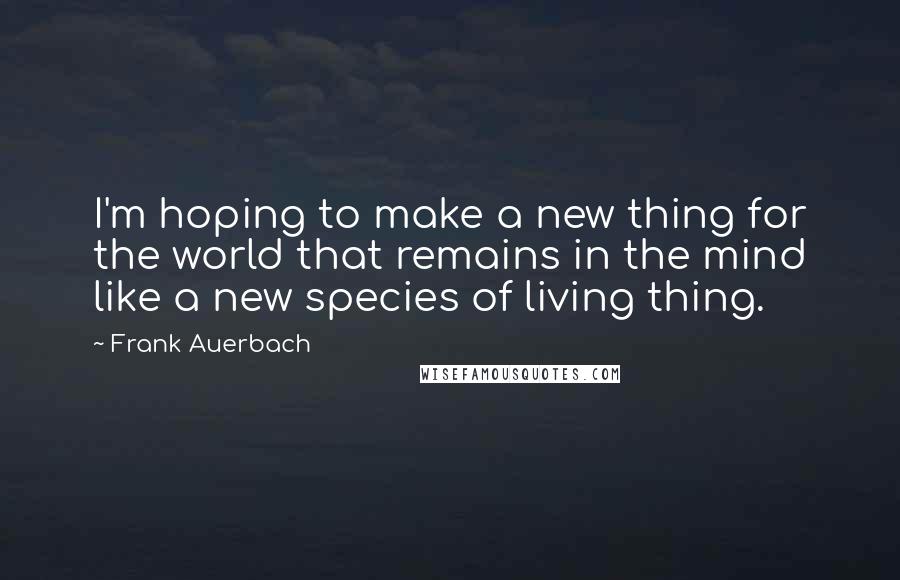 Frank Auerbach Quotes: I'm hoping to make a new thing for the world that remains in the mind like a new species of living thing.