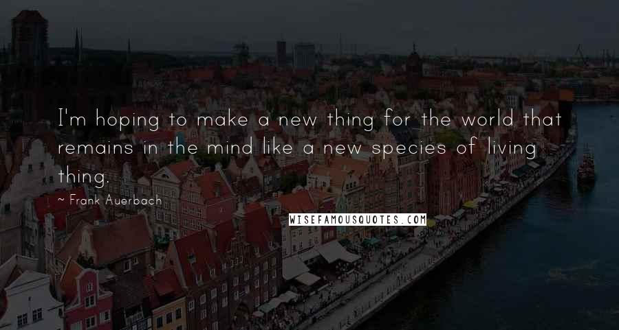 Frank Auerbach Quotes: I'm hoping to make a new thing for the world that remains in the mind like a new species of living thing.