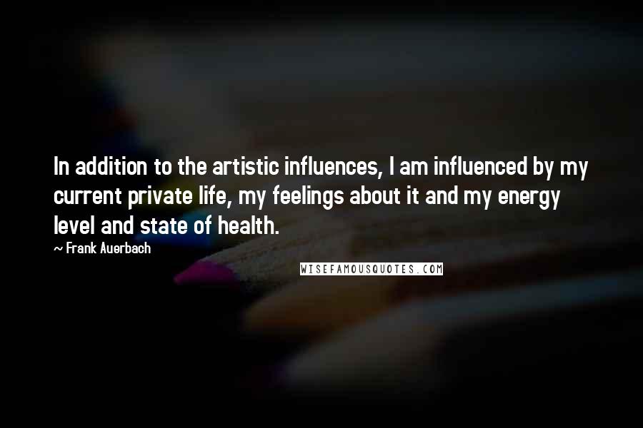 Frank Auerbach Quotes: In addition to the artistic influences, I am influenced by my current private life, my feelings about it and my energy level and state of health.