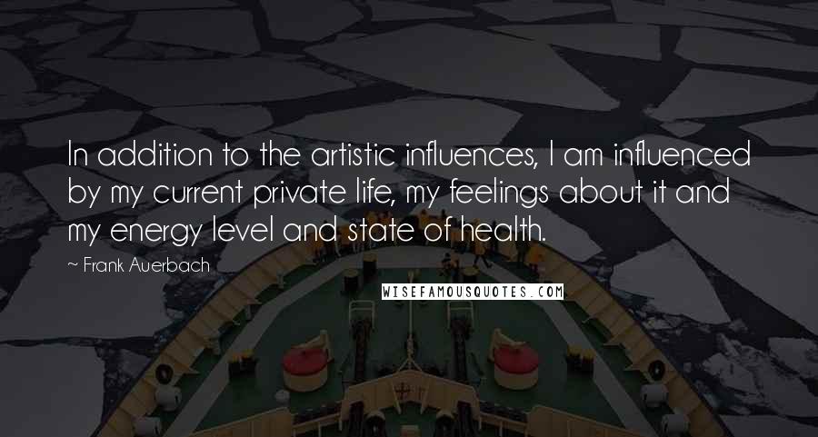 Frank Auerbach Quotes: In addition to the artistic influences, I am influenced by my current private life, my feelings about it and my energy level and state of health.