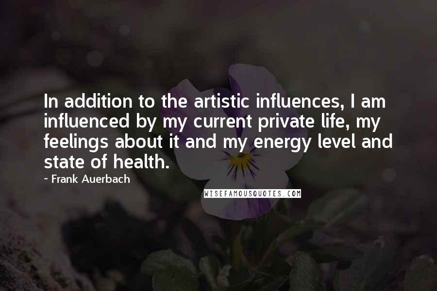 Frank Auerbach Quotes: In addition to the artistic influences, I am influenced by my current private life, my feelings about it and my energy level and state of health.
