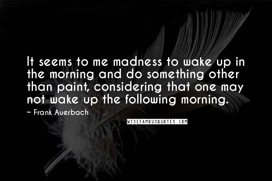 Frank Auerbach Quotes: It seems to me madness to wake up in the morning and do something other than paint, considering that one may not wake up the following morning.