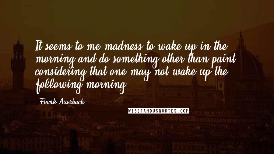 Frank Auerbach Quotes: It seems to me madness to wake up in the morning and do something other than paint, considering that one may not wake up the following morning.