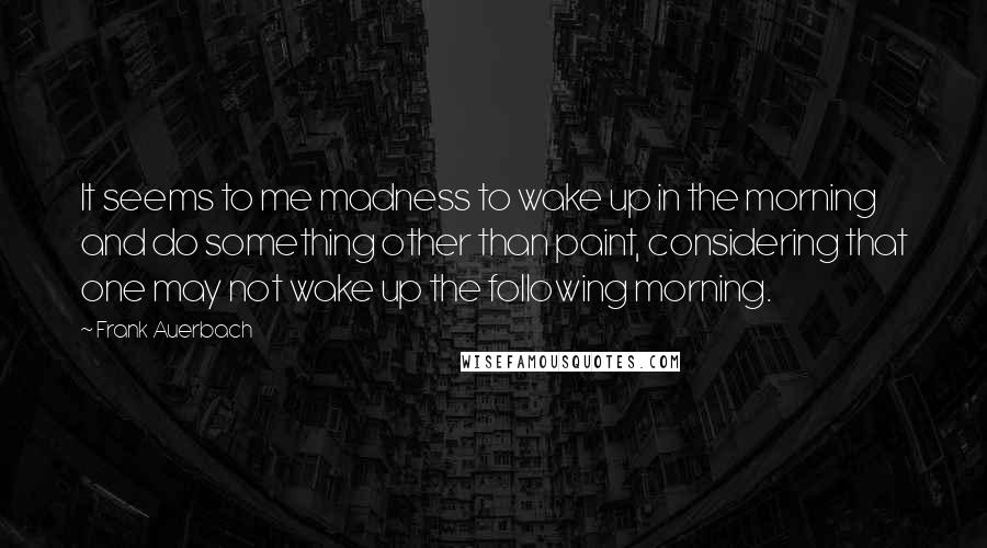 Frank Auerbach Quotes: It seems to me madness to wake up in the morning and do something other than paint, considering that one may not wake up the following morning.