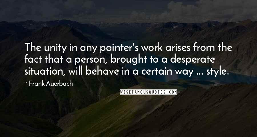 Frank Auerbach Quotes: The unity in any painter's work arises from the fact that a person, brought to a desperate situation, will behave in a certain way ... style.