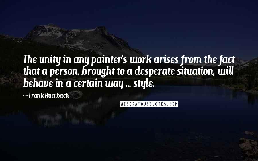 Frank Auerbach Quotes: The unity in any painter's work arises from the fact that a person, brought to a desperate situation, will behave in a certain way ... style.