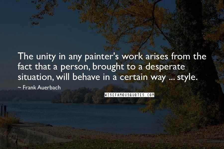 Frank Auerbach Quotes: The unity in any painter's work arises from the fact that a person, brought to a desperate situation, will behave in a certain way ... style.