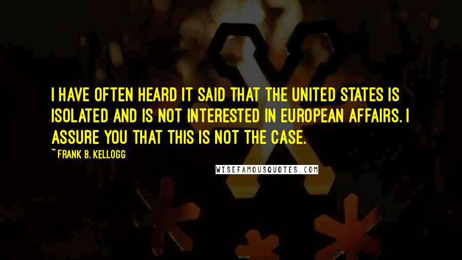 Frank B. Kellogg Quotes: I have often heard it said that the United States is isolated and is not interested in European affairs. I assure you that this is not the case.