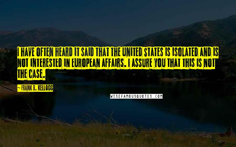 Frank B. Kellogg Quotes: I have often heard it said that the United States is isolated and is not interested in European affairs. I assure you that this is not the case.