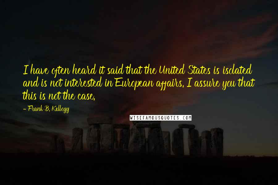 Frank B. Kellogg Quotes: I have often heard it said that the United States is isolated and is not interested in European affairs. I assure you that this is not the case.