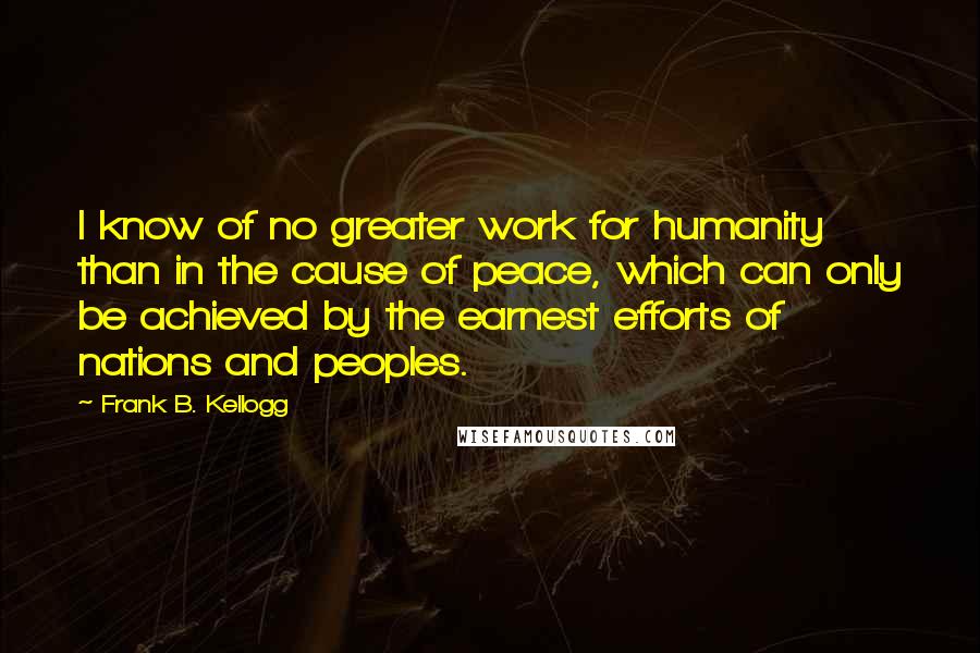 Frank B. Kellogg Quotes: I know of no greater work for humanity than in the cause of peace, which can only be achieved by the earnest efforts of nations and peoples.