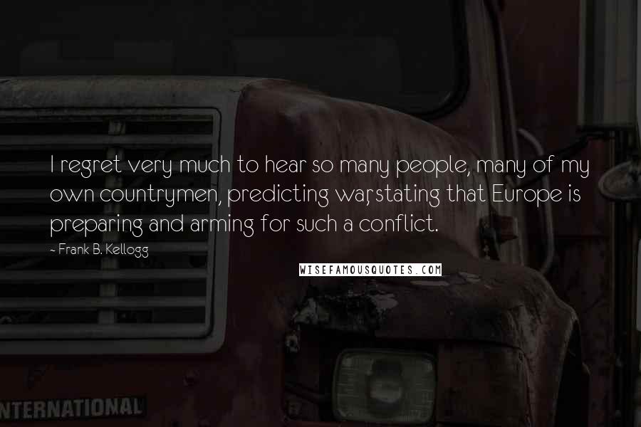 Frank B. Kellogg Quotes: I regret very much to hear so many people, many of my own countrymen, predicting war, stating that Europe is preparing and arming for such a conflict.