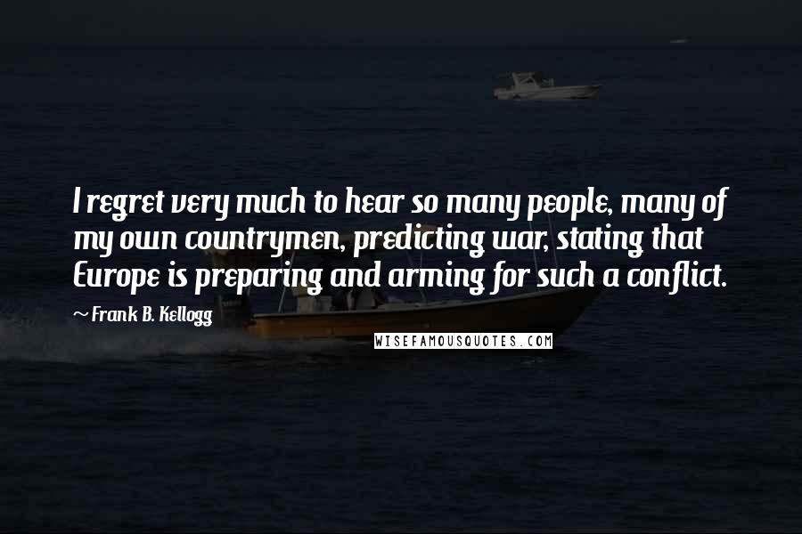 Frank B. Kellogg Quotes: I regret very much to hear so many people, many of my own countrymen, predicting war, stating that Europe is preparing and arming for such a conflict.