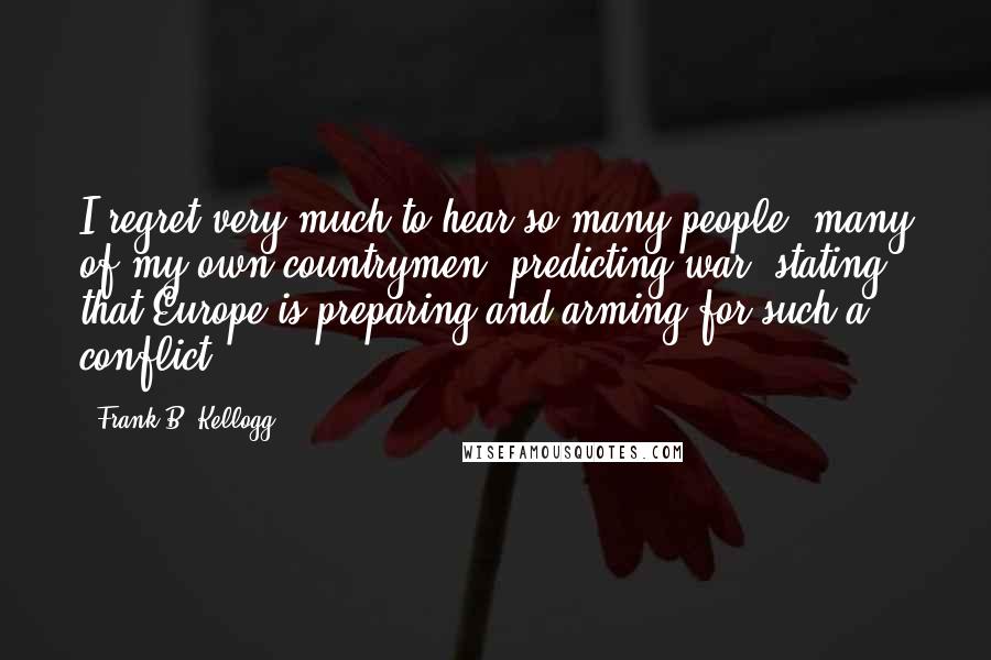 Frank B. Kellogg Quotes: I regret very much to hear so many people, many of my own countrymen, predicting war, stating that Europe is preparing and arming for such a conflict.