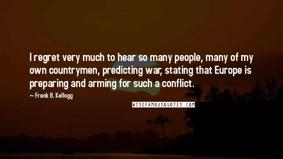 Frank B. Kellogg Quotes: I regret very much to hear so many people, many of my own countrymen, predicting war, stating that Europe is preparing and arming for such a conflict.