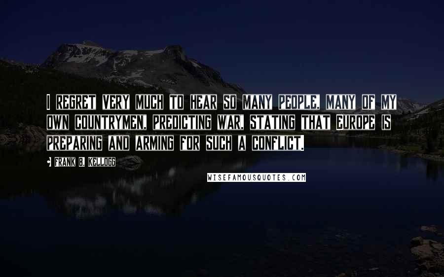 Frank B. Kellogg Quotes: I regret very much to hear so many people, many of my own countrymen, predicting war, stating that Europe is preparing and arming for such a conflict.