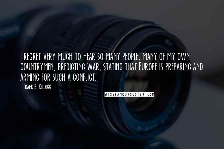 Frank B. Kellogg Quotes: I regret very much to hear so many people, many of my own countrymen, predicting war, stating that Europe is preparing and arming for such a conflict.