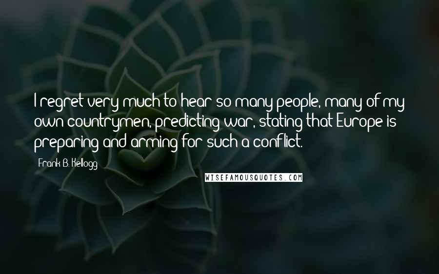 Frank B. Kellogg Quotes: I regret very much to hear so many people, many of my own countrymen, predicting war, stating that Europe is preparing and arming for such a conflict.