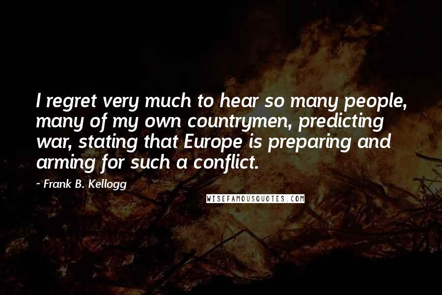 Frank B. Kellogg Quotes: I regret very much to hear so many people, many of my own countrymen, predicting war, stating that Europe is preparing and arming for such a conflict.