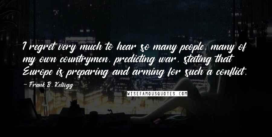 Frank B. Kellogg Quotes: I regret very much to hear so many people, many of my own countrymen, predicting war, stating that Europe is preparing and arming for such a conflict.