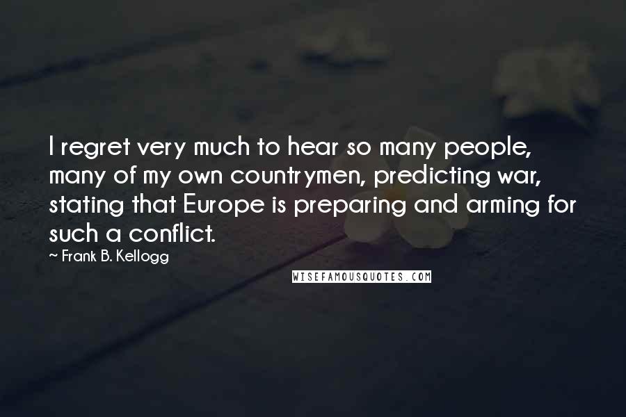 Frank B. Kellogg Quotes: I regret very much to hear so many people, many of my own countrymen, predicting war, stating that Europe is preparing and arming for such a conflict.