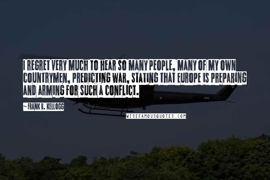 Frank B. Kellogg Quotes: I regret very much to hear so many people, many of my own countrymen, predicting war, stating that Europe is preparing and arming for such a conflict.