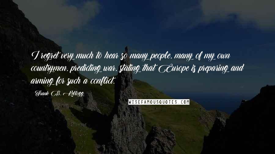 Frank B. Kellogg Quotes: I regret very much to hear so many people, many of my own countrymen, predicting war, stating that Europe is preparing and arming for such a conflict.