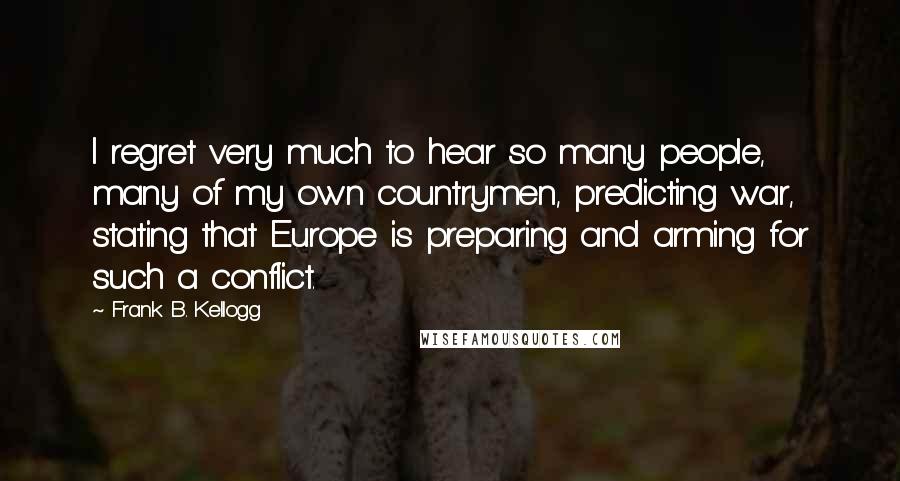 Frank B. Kellogg Quotes: I regret very much to hear so many people, many of my own countrymen, predicting war, stating that Europe is preparing and arming for such a conflict.