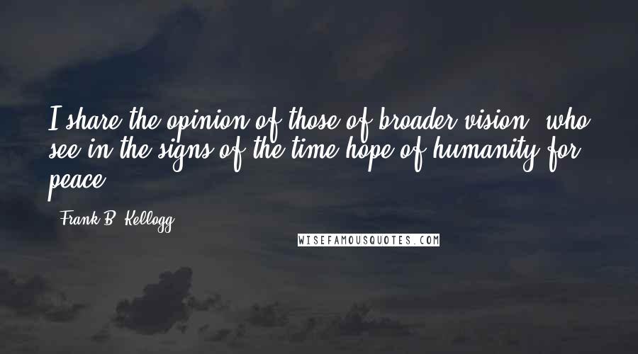 Frank B. Kellogg Quotes: I share the opinion of those of broader vision, who see in the signs of the time hope of humanity for peace.
