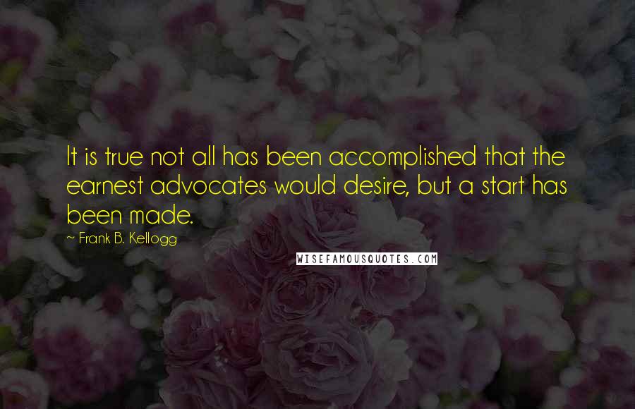 Frank B. Kellogg Quotes: It is true not all has been accomplished that the earnest advocates would desire, but a start has been made.