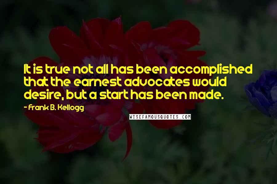 Frank B. Kellogg Quotes: It is true not all has been accomplished that the earnest advocates would desire, but a start has been made.