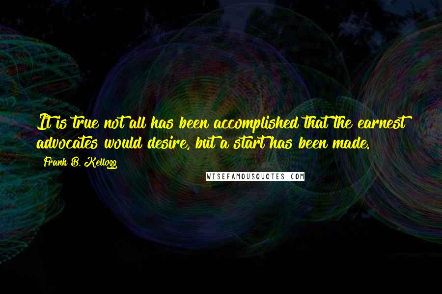 Frank B. Kellogg Quotes: It is true not all has been accomplished that the earnest advocates would desire, but a start has been made.