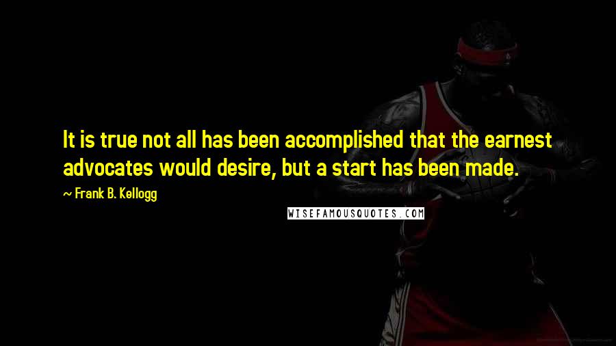 Frank B. Kellogg Quotes: It is true not all has been accomplished that the earnest advocates would desire, but a start has been made.